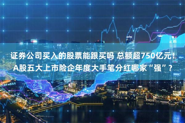 证券公司买入的股票能跟买吗 总额超750亿元！A股五大上市险企年度大手笔分红哪家“强”？