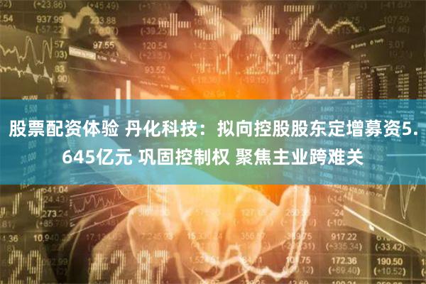 股票配资体验 丹化科技：拟向控股股东定增募资5.645亿元 巩固控制权 聚焦主业跨难关