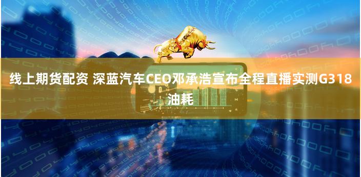 线上期货配资 深蓝汽车CEO邓承浩宣布全程直播实测G318油耗