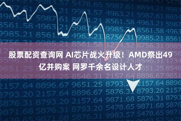 股票配资查询网 AI芯片战火升级！AMD祭出49亿并购案 网罗千余名设计人才