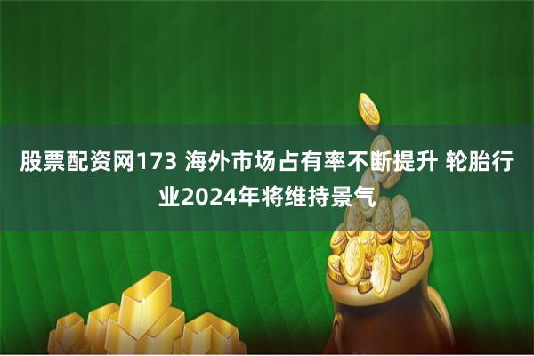 股票配资网173 海外市场占有率不断提升 轮胎行业2024年将维持景气