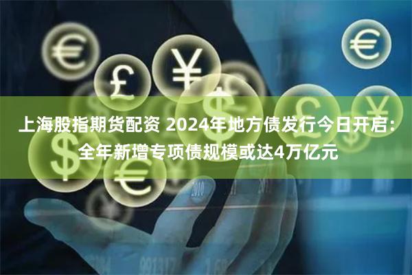 上海股指期货配资 2024年地方债发行今日开启： 全年新增专项债规模或达4万亿元