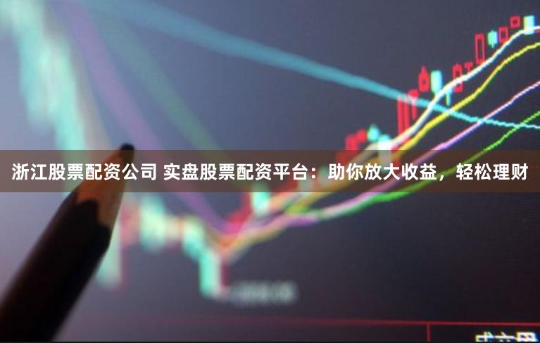 浙江股票配资公司 实盘股票配资平台：助你放大收益，轻松理财