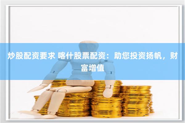 炒股配资要求 喀什股票配资：助您投资扬帆，财富增值