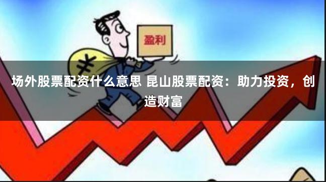 场外股票配资什么意思 昆山股票配资：助力投资，创造财富