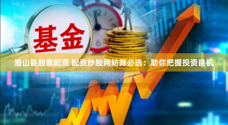 潜山县股票配资 配资炒股网站蹿必选：助你把握投资良机