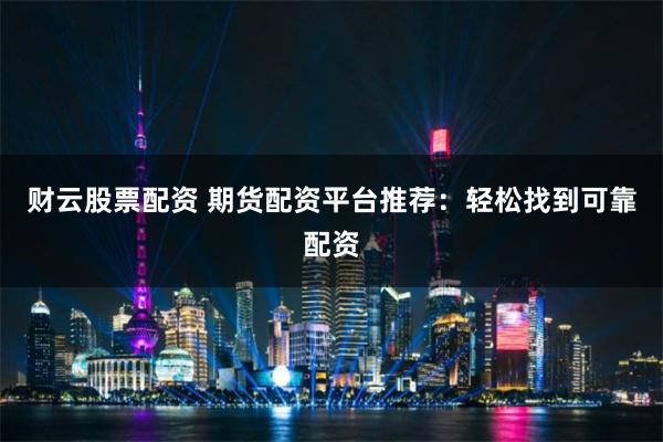 财云股票配资 期货配资平台推荐：轻松找到可靠配资