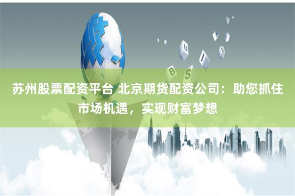 苏州股票配资平台 北京期货配资公司：助您抓住市场机遇，实现财富梦想