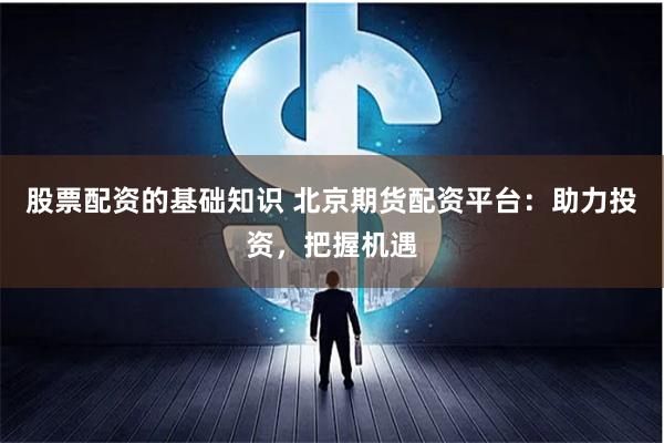 股票配资的基础知识 北京期货配资平台：助力投资，把握机遇