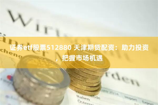 证券etf股票512880 天津期货配资：助力投资，把握市场机遇