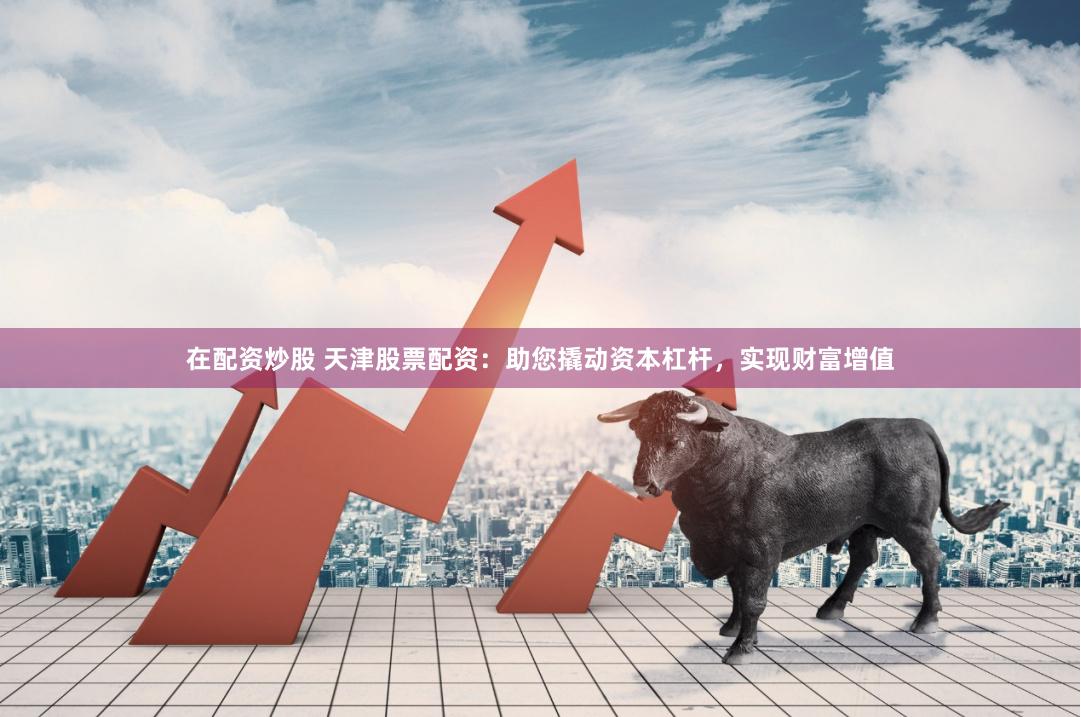 在配资炒股 天津股票配资：助您撬动资本杠杆，实现财富增值