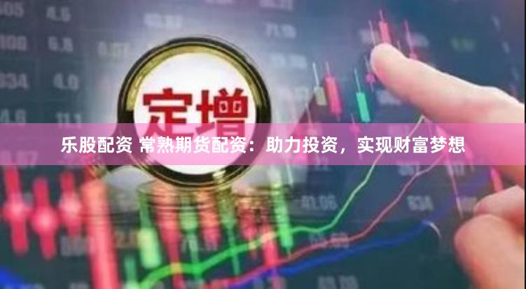 乐股配资 常熟期货配资：助力投资，实现财富梦想