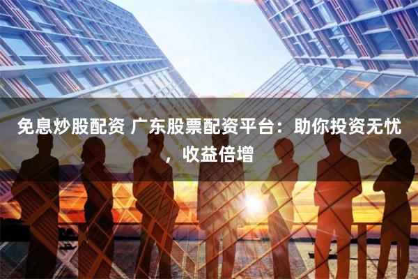 免息炒股配资 广东股票配资平台：助你投资无忧，收益倍增