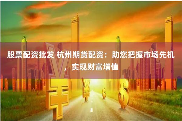 股票配资批发 杭州期货配资：助您把握市场先机，实现财富增值