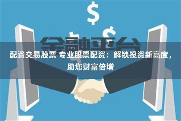 配资交易股票 专业股票配资：解锁投资新高度，助您财富倍增