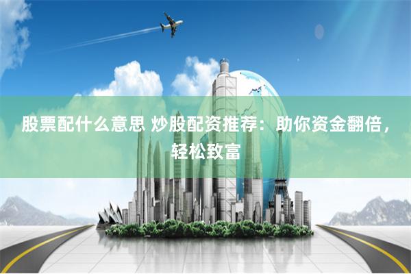 股票配什么意思 炒股配资推荐：助你资金翻倍，轻松致富
