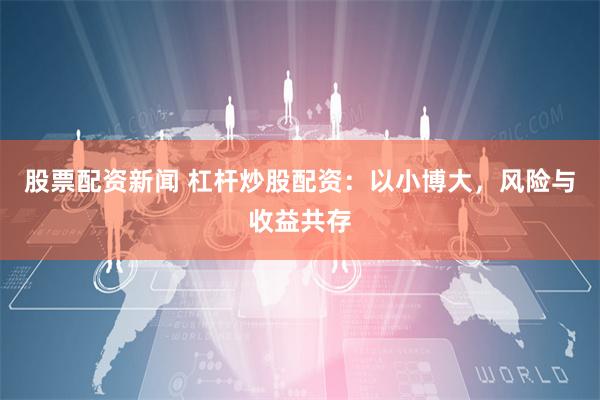 股票配资新闻 杠杆炒股配资：以小博大，风险与收益共存