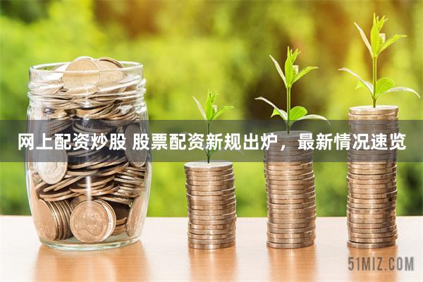 网上配资炒股 股票配资新规出炉，最新情况速览