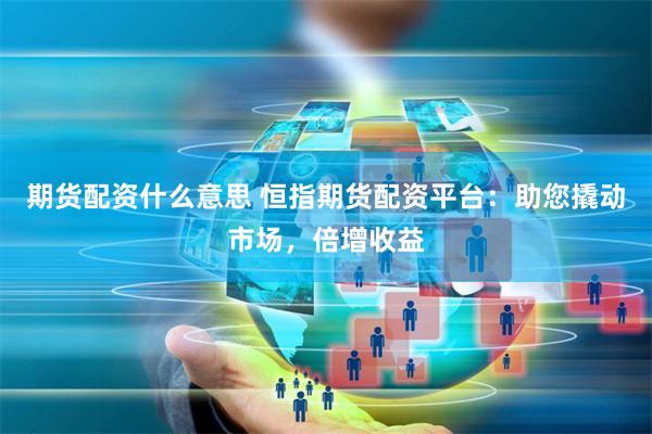 期货配资什么意思 恒指期货配资平台：助您撬动市场，倍增收益