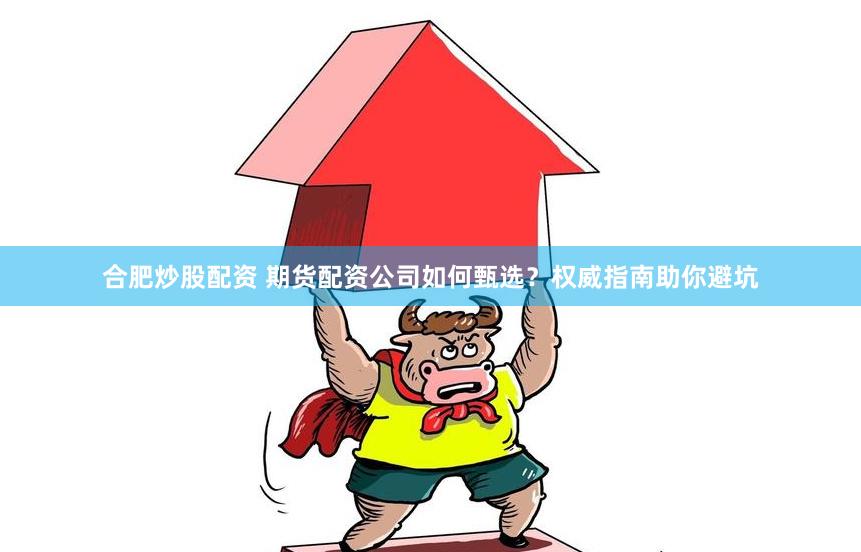 合肥炒股配资 期货配资公司如何甄选？权威指南助你避坑