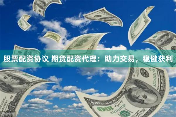 股票配资协议 期货配资代理：助力交易，稳健获利