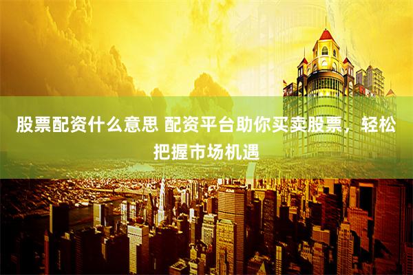 股票配资什么意思 配资平台助你买卖股票，轻松把握市场机遇