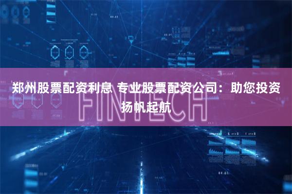 郑州股票配资利息 专业股票配资公司:助您投资扬帆起航