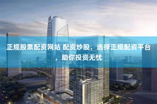 正规股票配资网站 配资炒股，选择正规配资平台，助你投资无忧