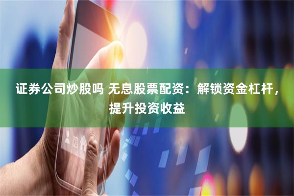 证券公司炒股吗 无息股票配资:解锁资金杠杆,提升投资收益